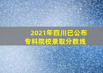 2021年四川已公布 专科院校录取分数线